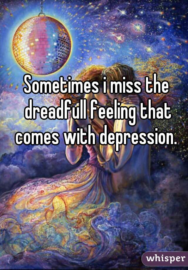 Sometimes i miss the dreadfull feeling that comes with depression. 
