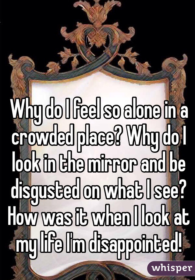 Why do I feel so alone in a crowded place? Why do I look in the mirror and be disgusted on what I see? How was it when I look at my life I'm disappointed!