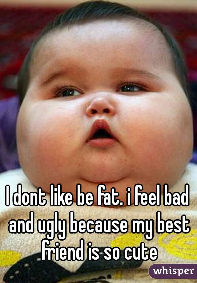 I dont like be fat. i feel bad and ugly because my best friend is so cute