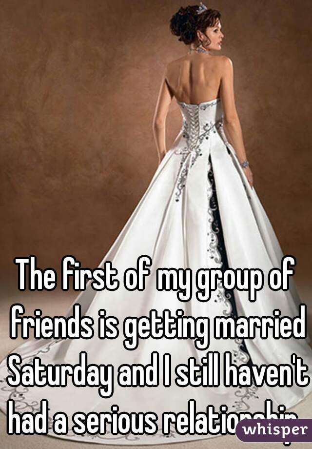 The first of my group of friends is getting married Saturday and I still haven't had a serious relationship. 
