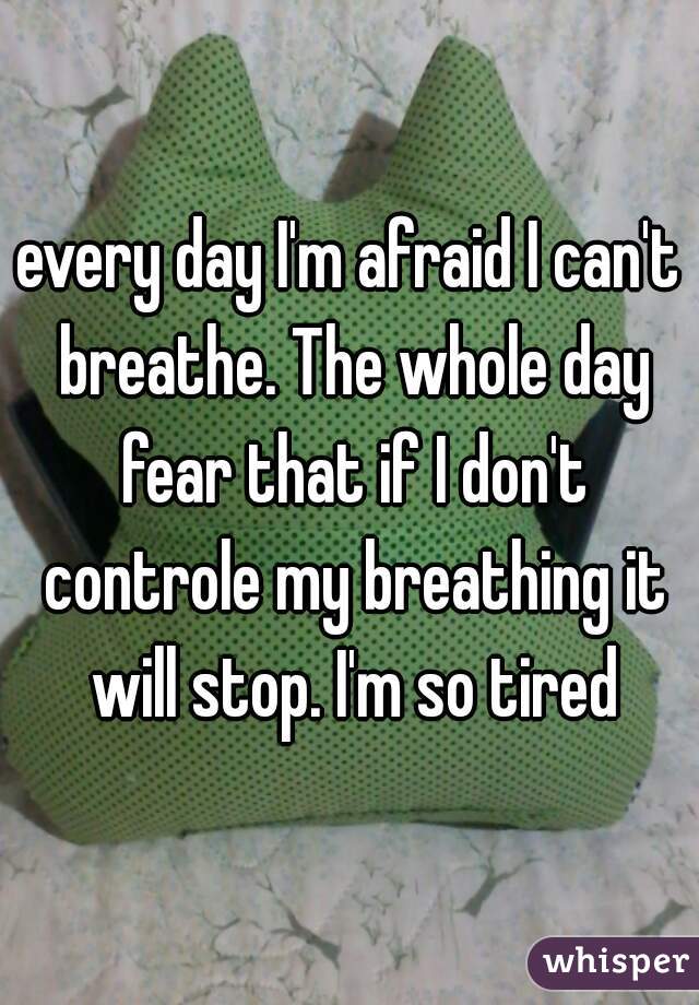 every day I'm afraid I can't breathe. The whole day fear that if I don't controle my breathing it will stop. I'm so tired