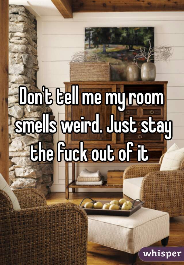 Don't tell me my room smells weird. Just stay the fuck out of it  