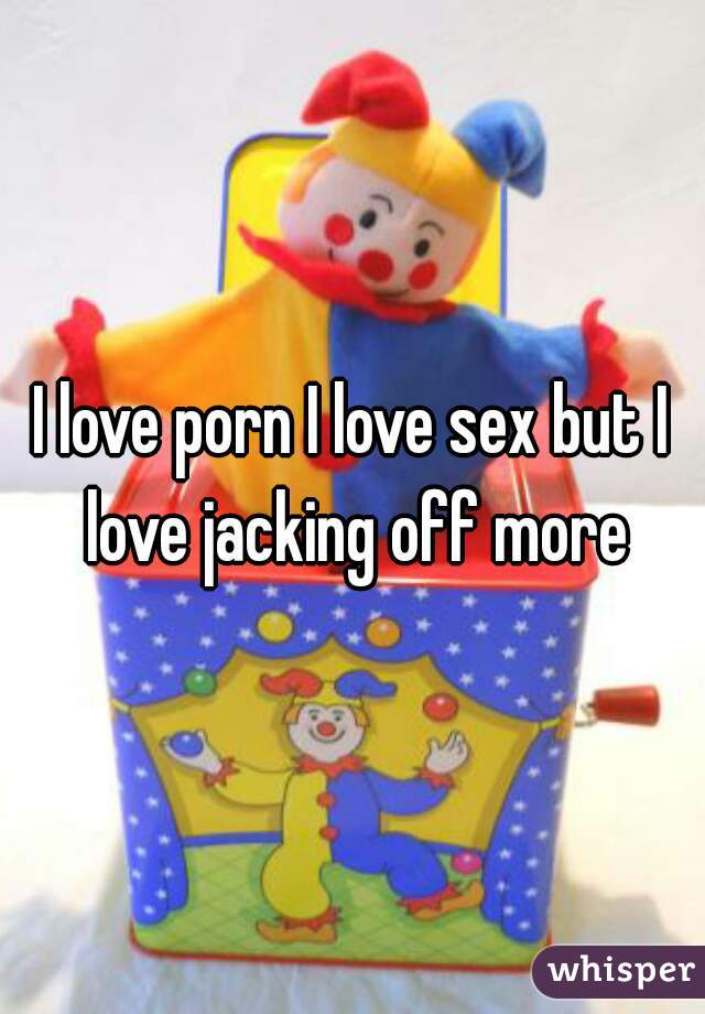 I love porn I love sex but I love jacking off more