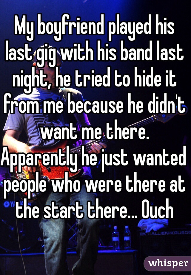 My boyfriend played his last gig with his band last night, he tried to hide it from me because he didn't want me there. Apparently he just wanted people who were there at the start there... Ouch 