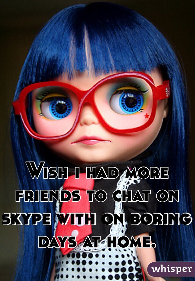 Wish i had more friends to chat on skype with on boring days at home.