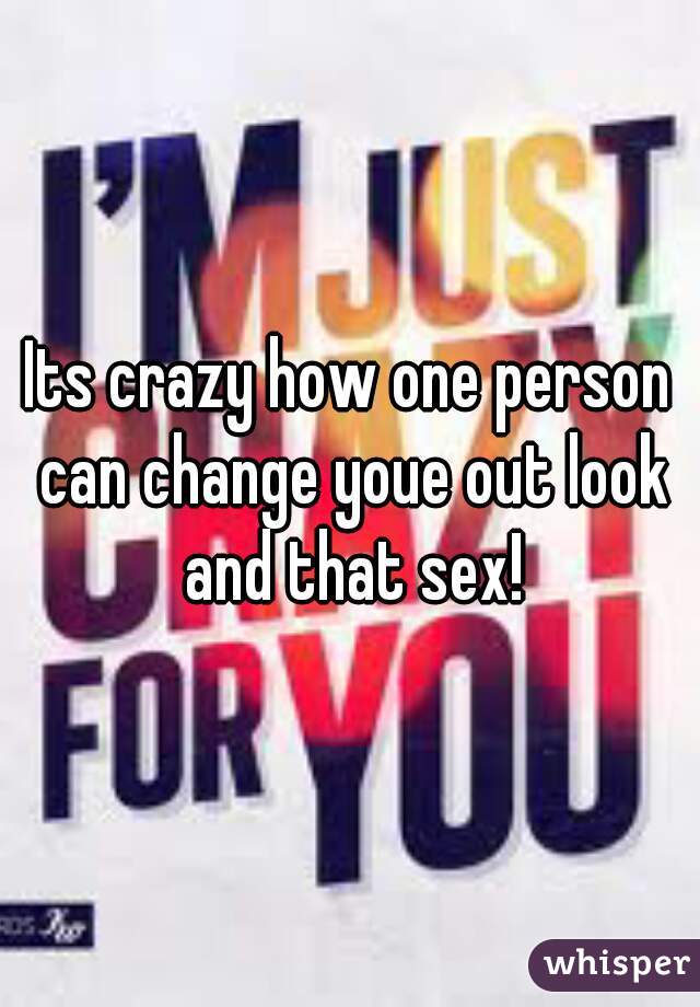 Its crazy how one person can change youe out look and that sex!