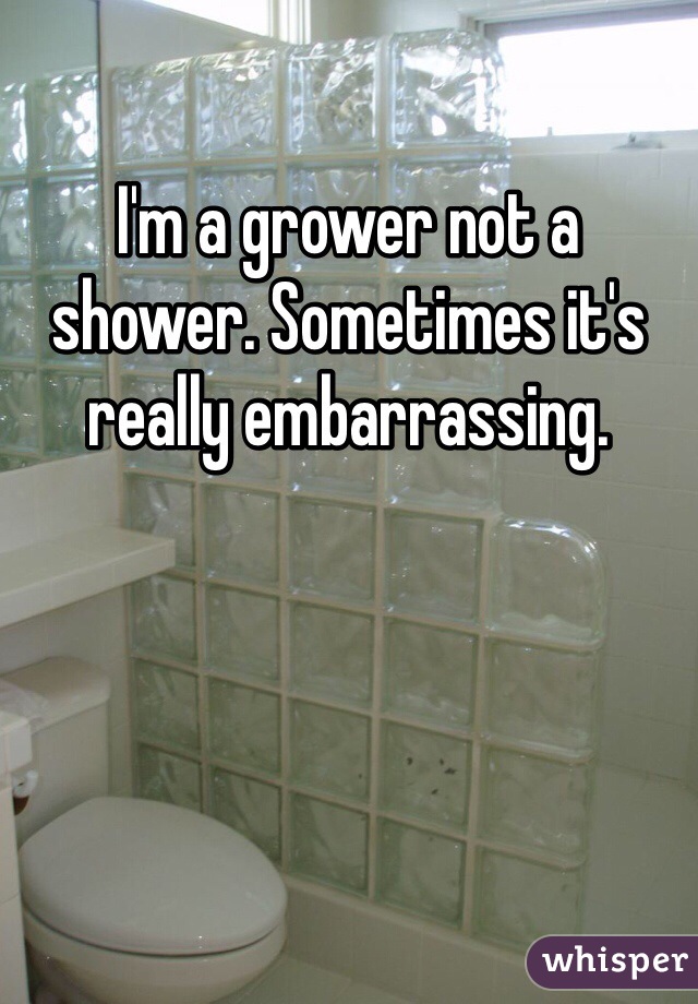I'm a grower not a shower. Sometimes it's really embarrassing.