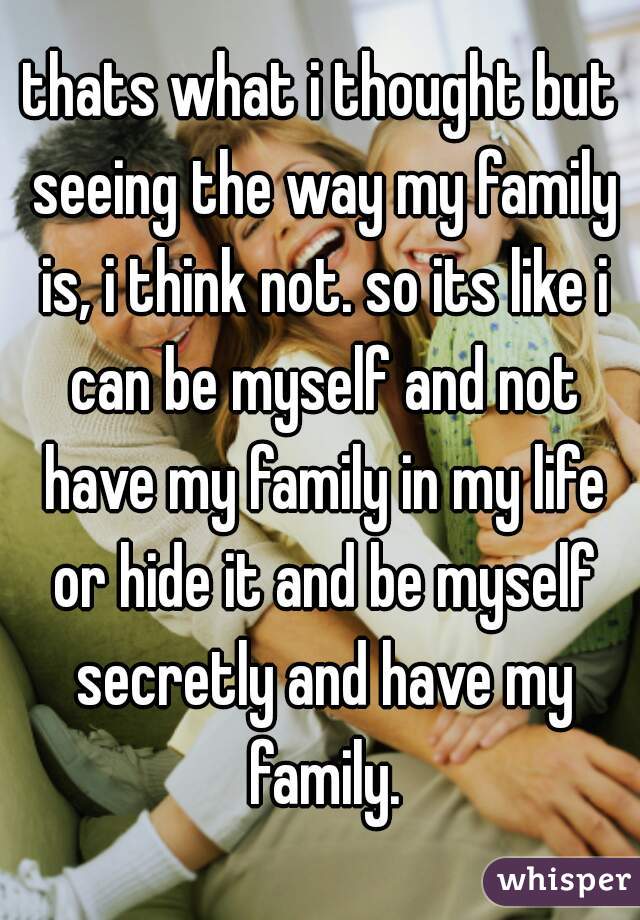 thats what i thought but seeing the way my family is, i think not. so its like i can be myself and not have my family in my life or hide it and be myself secretly and have my family.