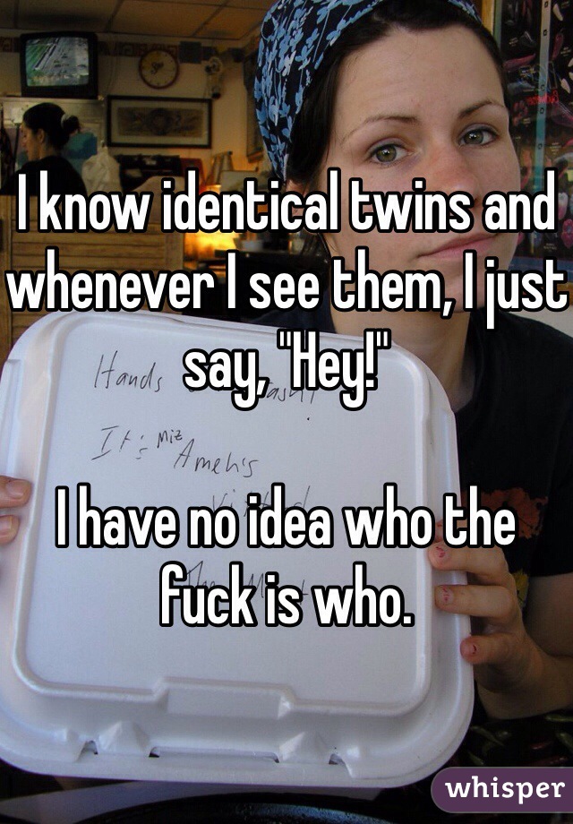 I know identical twins and whenever I see them, I just say, "Hey!"

I have no idea who the fuck is who.