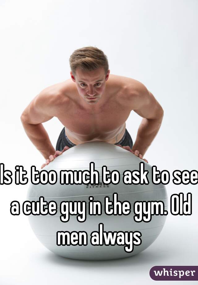 Is it too much to ask to see a cute guy in the gym. Old men always 
  