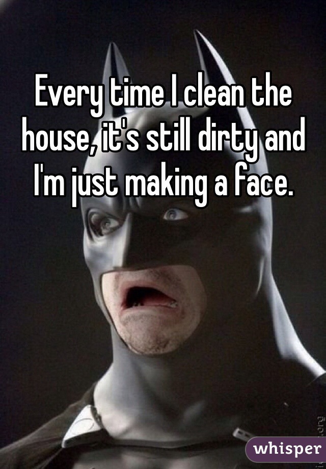 Every time I clean the house, it's still dirty and I'm just making a face. 