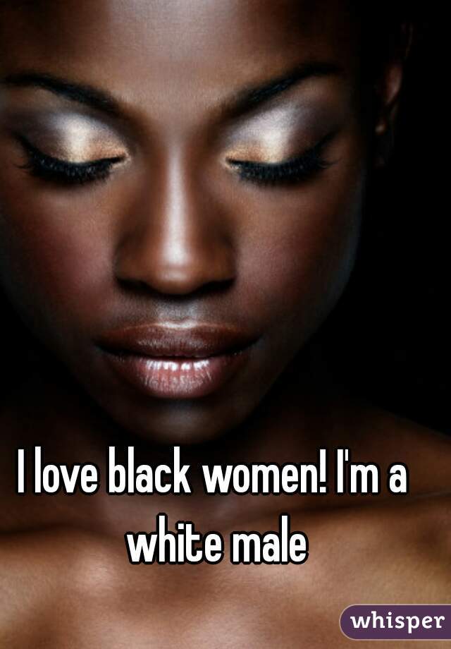 I love black women! I'm a white male