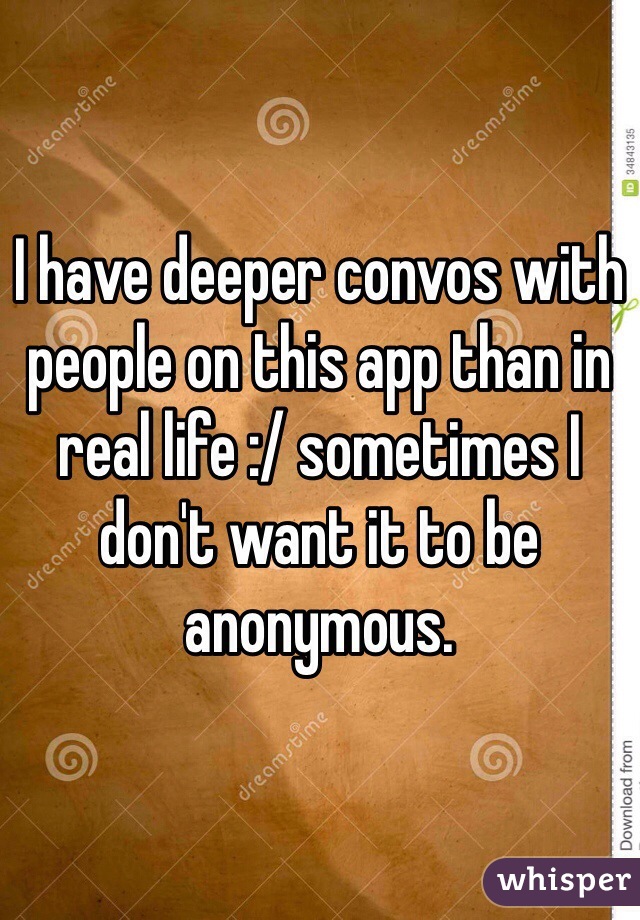 I have deeper convos with people on this app than in real life :/ sometimes I don't want it to be anonymous.