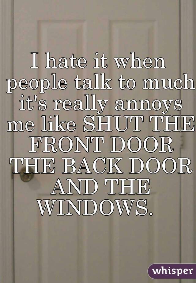 I hate it when people talk to much it's really annoys me like SHUT THE FRONT DOOR THE BACK DOOR AND THE WINDOWS.  