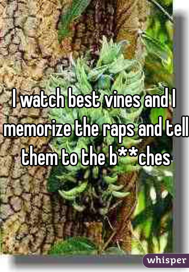 I watch best vines and I memorize the raps and tell them to the b**ches