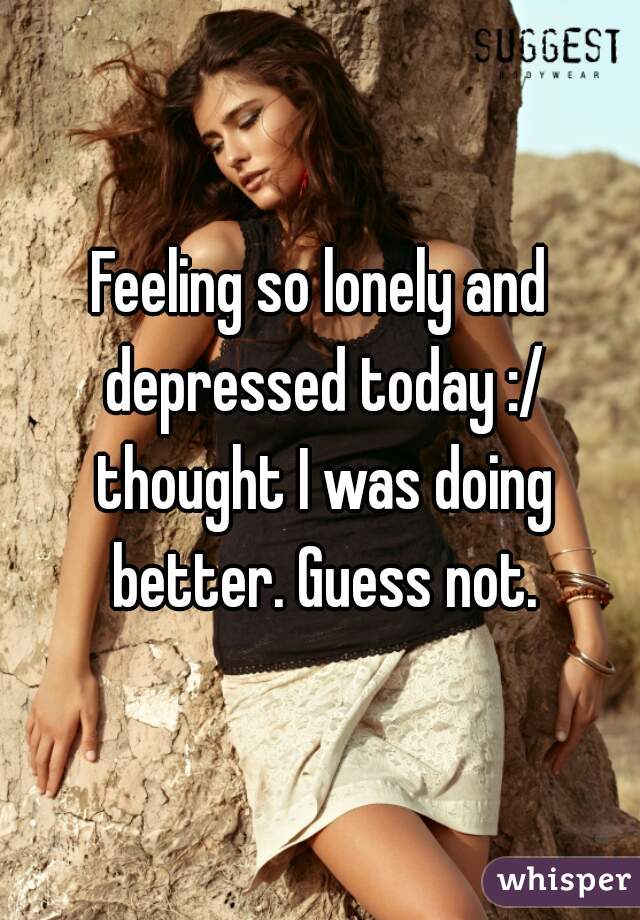 Feeling so lonely and depressed today :/ thought I was doing better. Guess not.