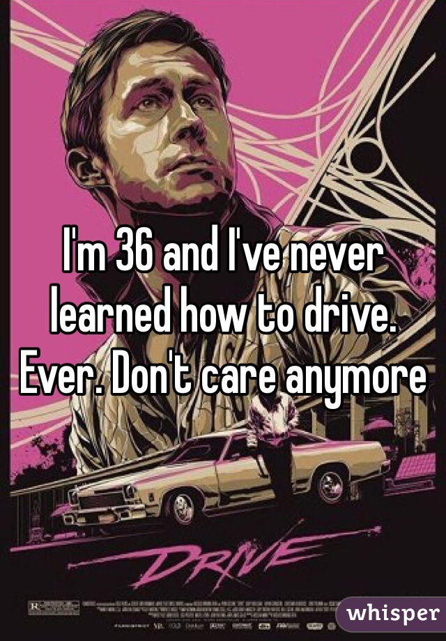 I'm 36 and I've never learned how to drive. Ever. Don't care anymore  
