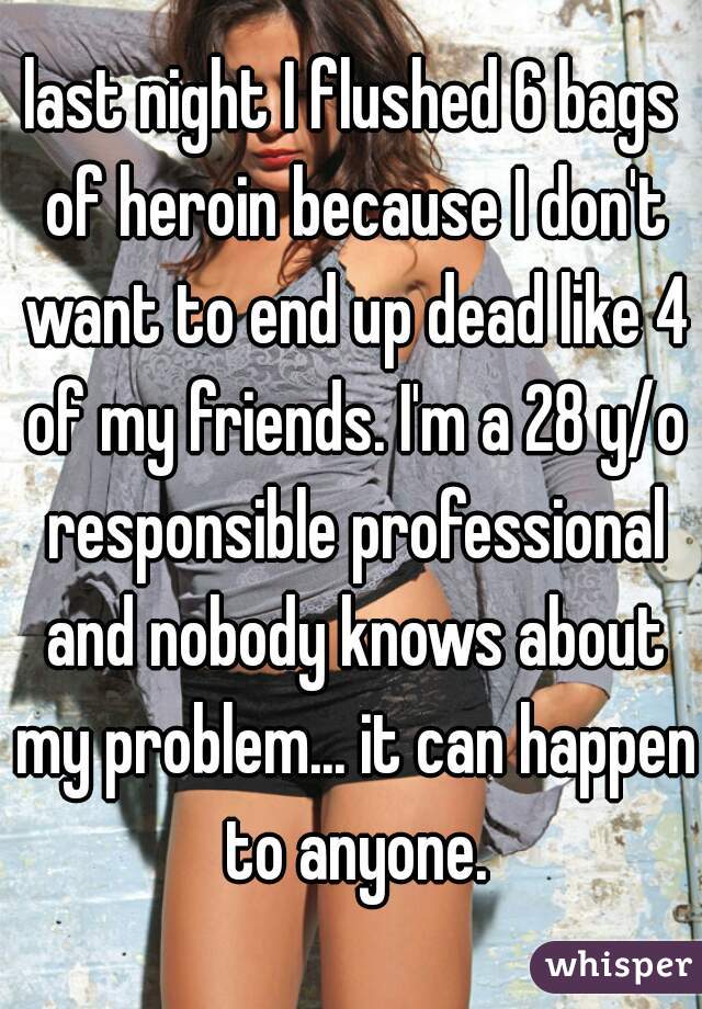 last night I flushed 6 bags of heroin because I don't want to end up dead like 4 of my friends. I'm a 28 y/o responsible professional and nobody knows about my problem... it can happen to anyone.