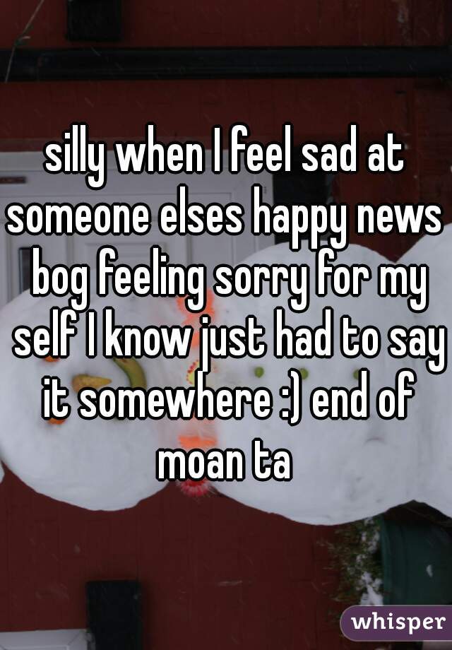 silly when I feel sad at someone elses happy news  bog feeling sorry for my self I know just had to say it somewhere :) end of moan ta 