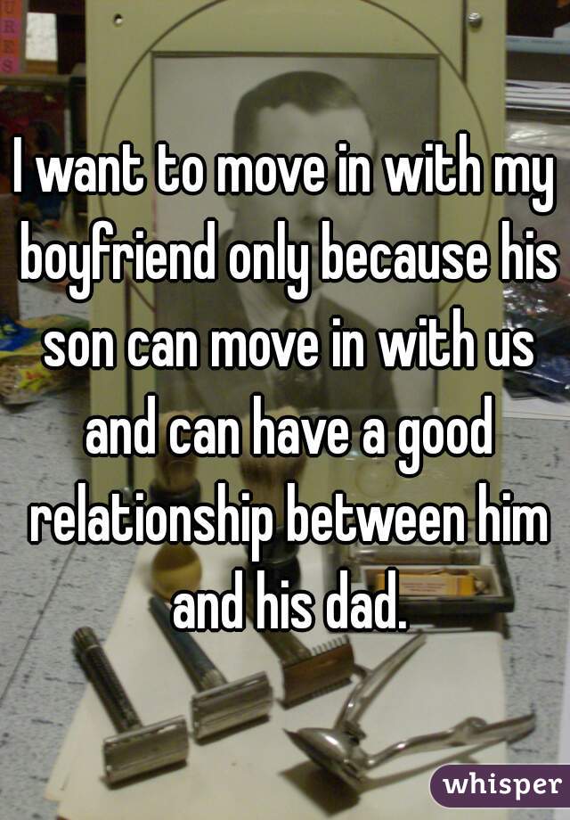 I want to move in with my boyfriend only because his son can move in with us and can have a good relationship between him and his dad.