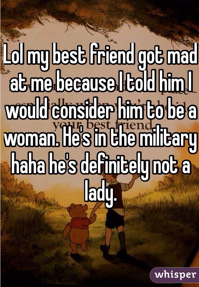 Lol my best friend got mad at me because I told him I would consider him to be a woman. He's in the military haha he's definitely not a lady.