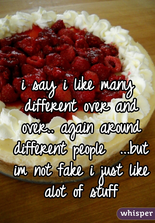 i say i like many different over and over.. again around different people  ...but im not fake i just like alot of stuff