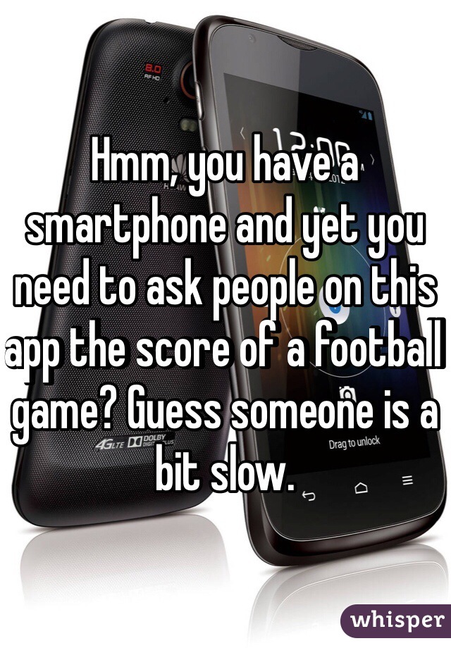 Hmm, you have a smartphone and yet you need to ask people on this app the score of a football game? Guess someone is a bit slow.