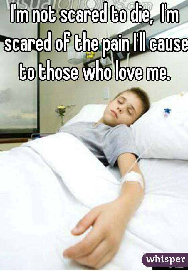I'm not scared to die,  I'm scared of the pain I'll cause to those who love me. 
