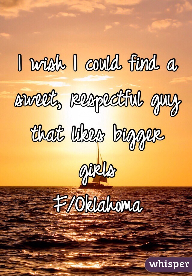I wish I could find a sweet, respectful guy that likes bigger  girls 
F/Oklahoma 