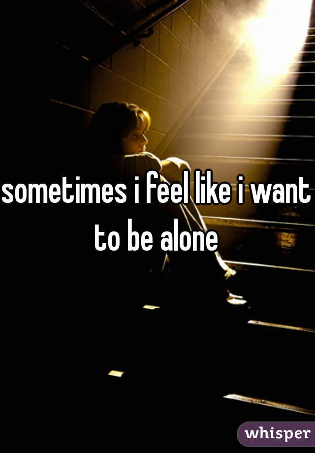 sometimes i feel like i want to be alone 