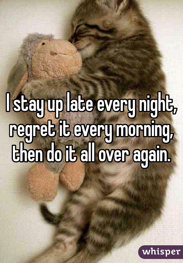 I stay up late every night, regret it every morning, then do it all over again.