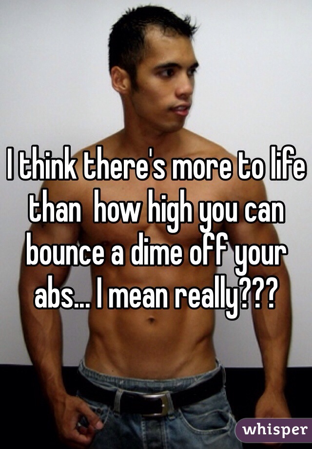 I think there's more to life than  how high you can bounce a dime off your abs... I mean really???