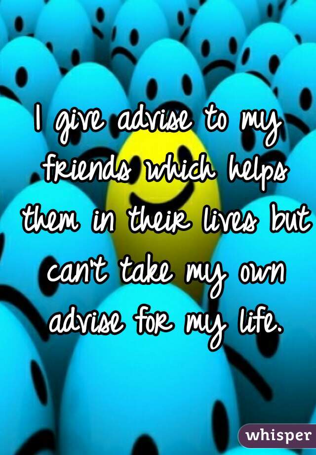 I give advise to my friends which helps them in their lives but can't take my own advise for my life.