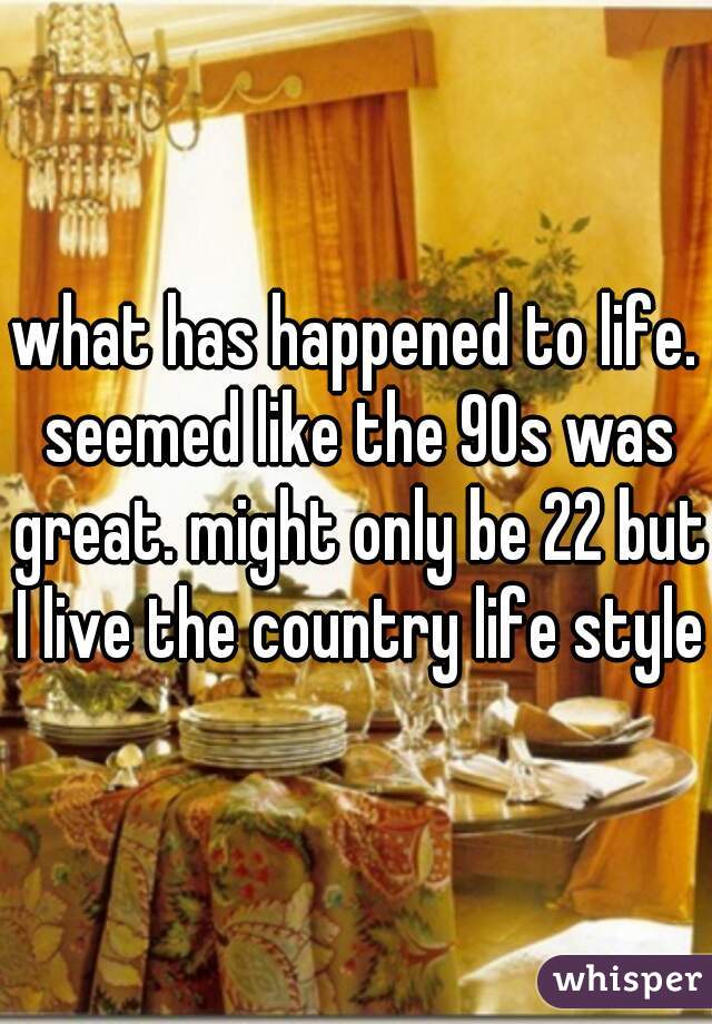 what has happened to life. seemed like the 90s was great. might only be 22 but I live the country life style.