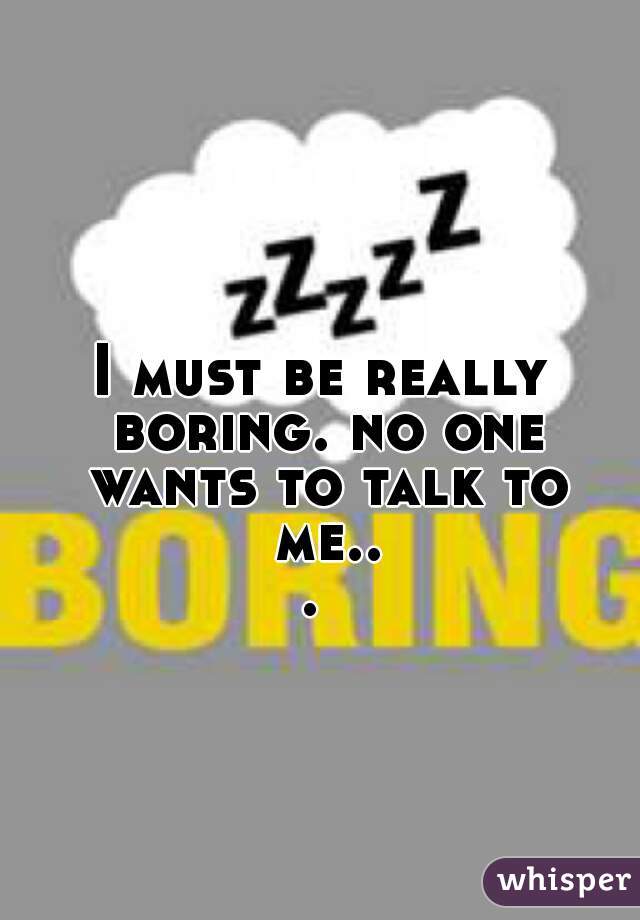 I must be really boring. no one wants to talk to me... 
