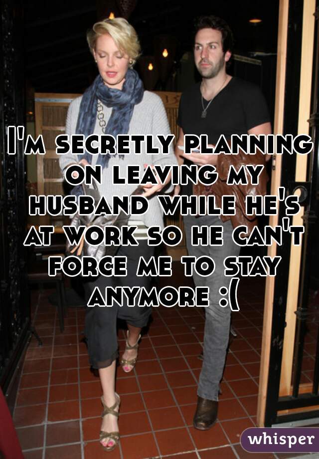 I'm secretly planning on leaving my husband while he's at work so he can't force me to stay anymore :(