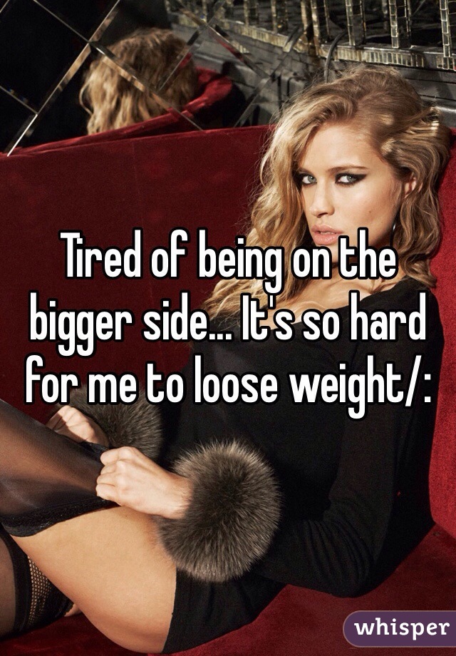 Tired of being on the bigger side... It's so hard for me to loose weight/: 