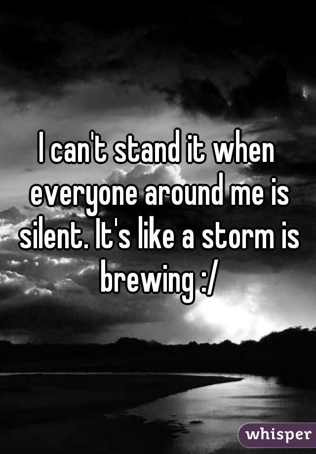 I can't stand it when everyone around me is silent. It's like a storm is brewing :/