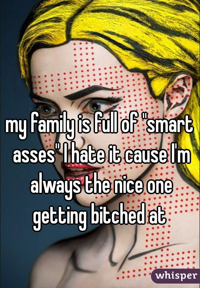 my family is full of "smart asses" I hate it cause I'm always the nice one getting bitched at 