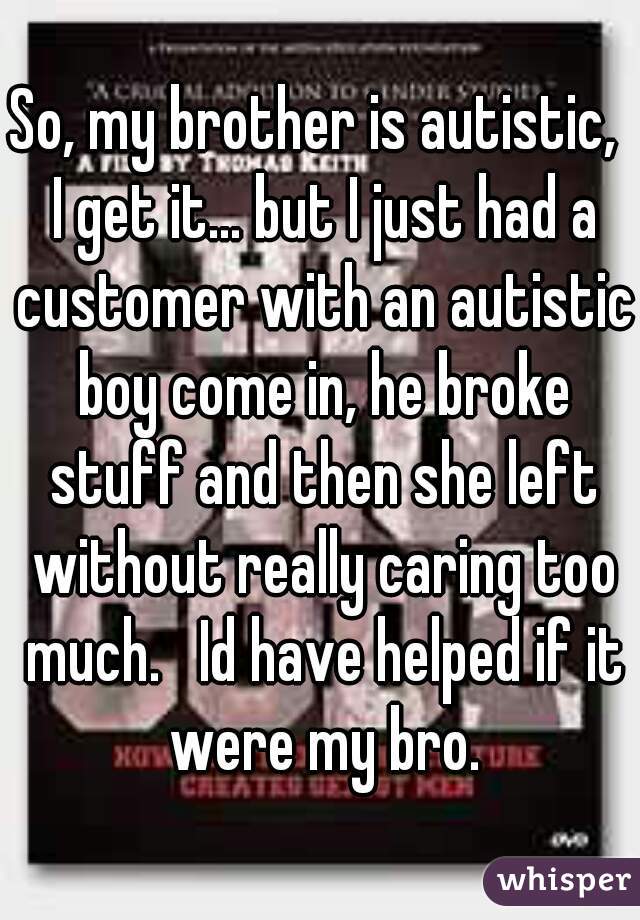 So, my brother is autistic,  I get it... but I just had a customer with an autistic boy come in, he broke stuff and then she left without really caring too much.   Id have helped if it were my bro.
