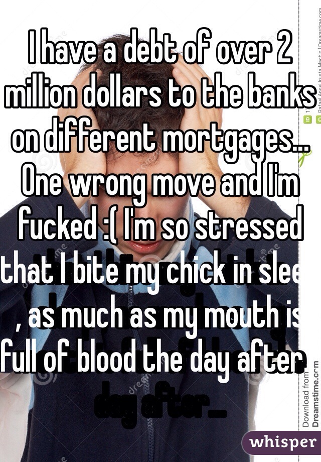 I have a debt of over 2 million dollars to the banks on different mortgages... One wrong move and I'm fucked :( I'm so stressed that I bite my chick in sleep , as much as my mouth is full of blood the day after... 