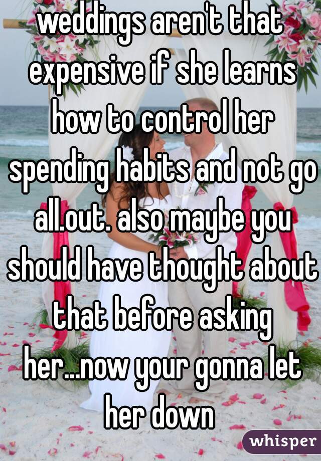 weddings aren't that expensive if she learns how to control her spending habits and not go all.out. also maybe you should have thought about that before asking her...now your gonna let her down 