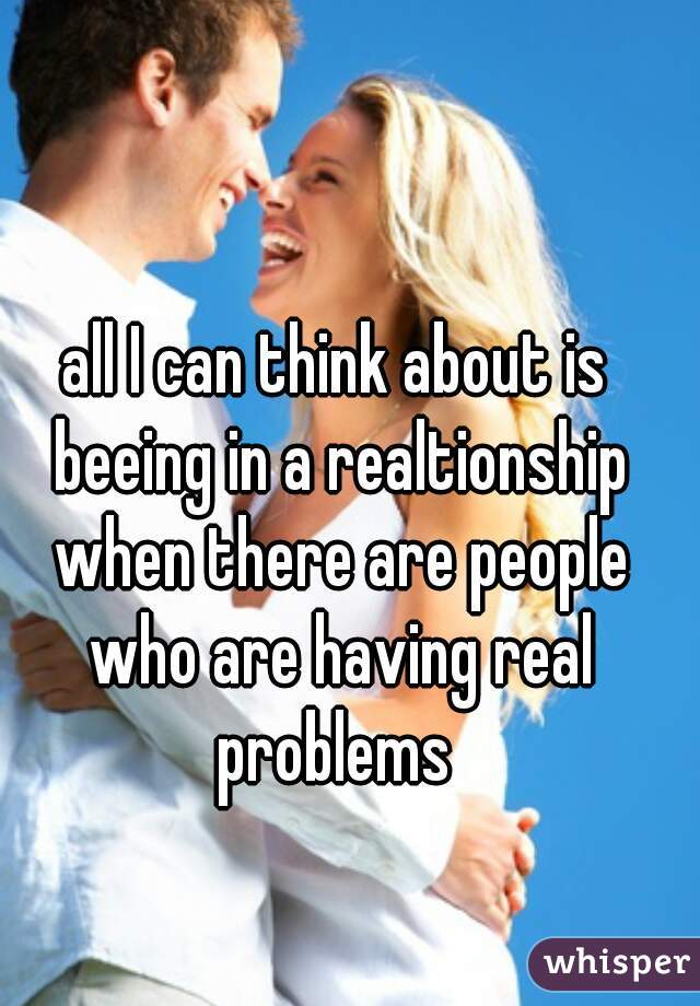 all I can think about is beeing in a realtionship when there are people who are having real problems 
