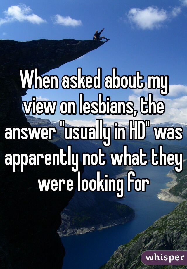 When asked about my view on lesbians, the answer "usually in HD" was apparently not what they were looking for