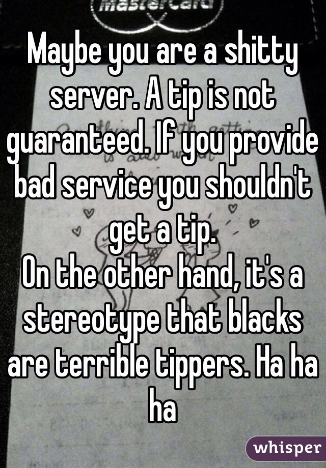 Maybe you are a shitty server. A tip is not guaranteed. If you provide bad service you shouldn't get a tip. 
On the other hand, it's a stereotype that blacks are terrible tippers. Ha ha ha 
