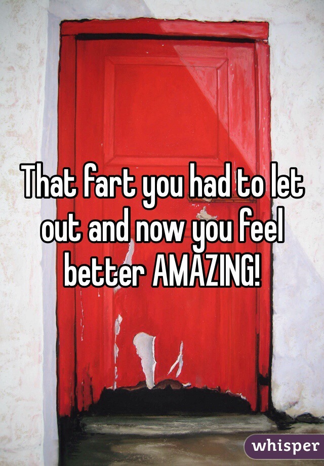 That fart you had to let out and now you feel better AMAZING!