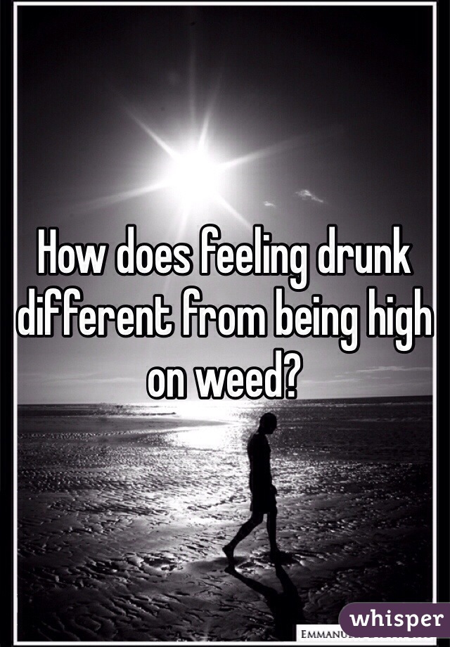 How does feeling drunk different from being high on weed? 