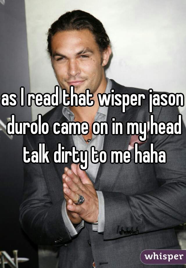 as I read that wisper jason durolo came on in my head talk dirty to me haha