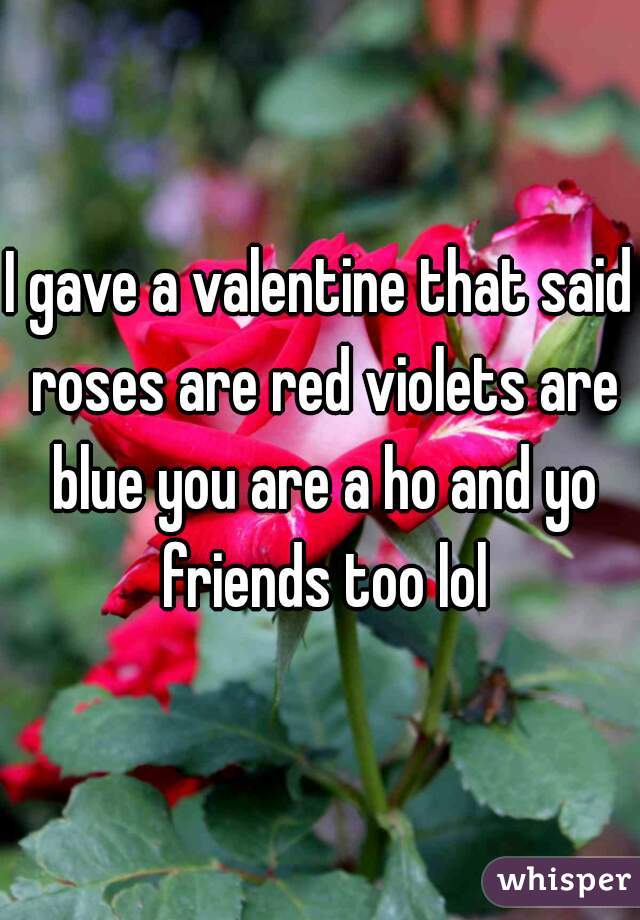 I gave a valentine that said roses are red violets are blue you are a ho and yo friends too lol