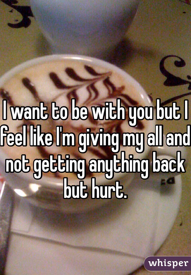 I want to be with you but I feel like I'm giving my all and not getting anything back but hurt.